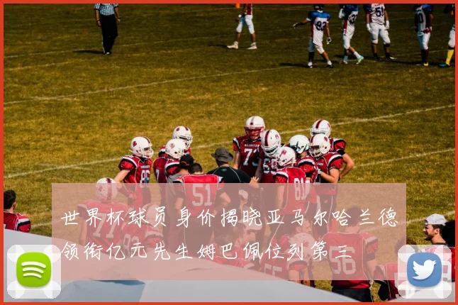 世界杯球员身价揭晓亚马尔哈兰德领衔亿元先生姆巴佩位列第三
