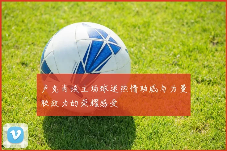 卢克肖谈主场球迷热情助威与为曼联效力的荣耀感受