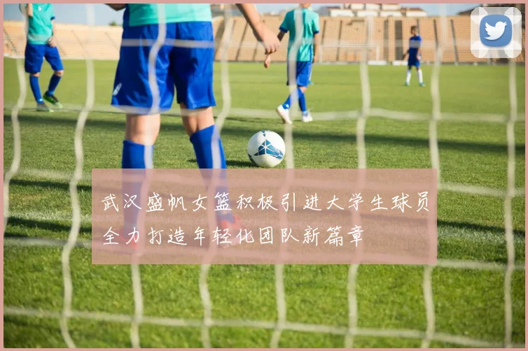 武汉盛帆女篮积极引进大学生球员全力打造年轻化团队新篇章