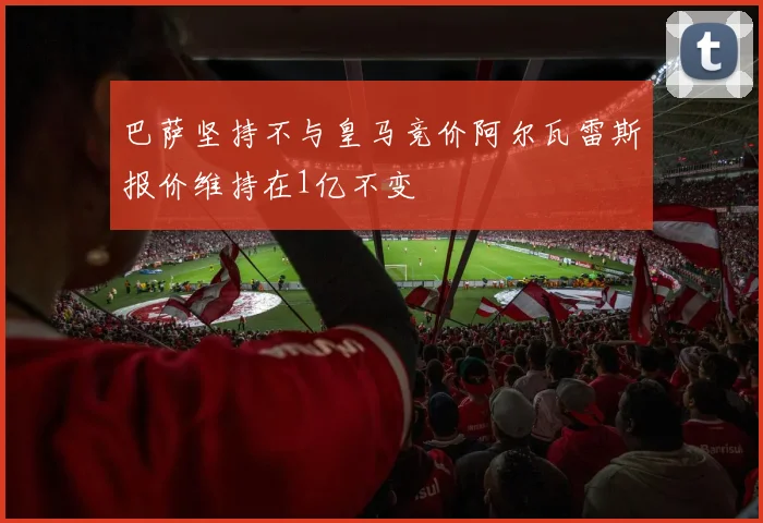 巴萨坚持不与皇马竞价阿尔瓦雷斯报价维持在1亿不变