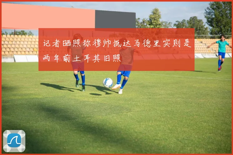 记者晒照称穆帅抵达马德里实则是两年前土耳其旧照