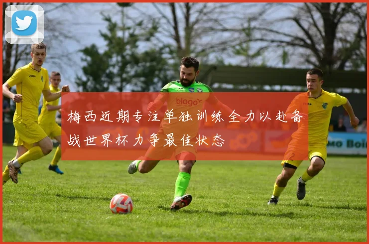 梅西近期专注单独训练全力以赴备战世界杯力争最佳状态