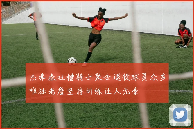 杰弗森吐槽骑士聚会退役球员众多唯独老詹坚持训练让人无奈