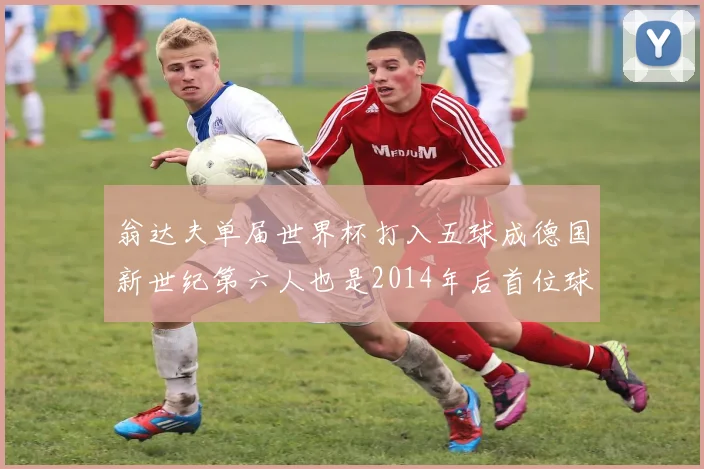 翁达夫单届世界杯打入五球成德国新世纪第六人也是2014年后首位球员