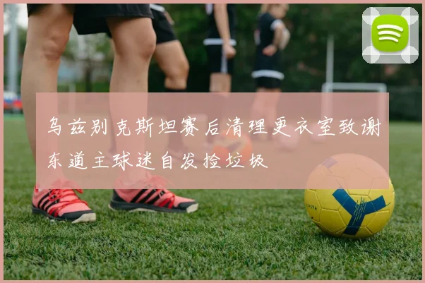乌兹别克斯坦赛后清理更衣室致谢东道主球迷自发捡垃圾