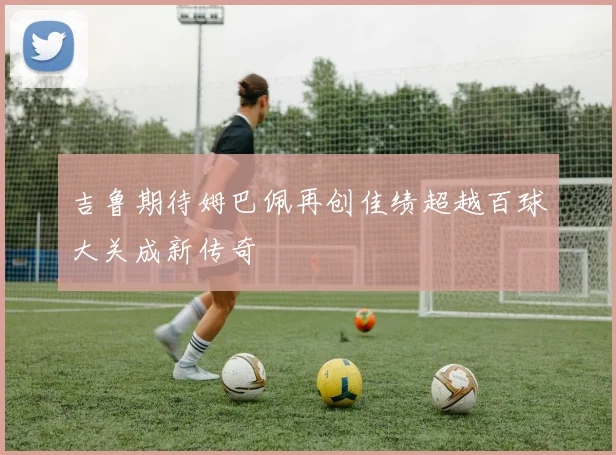 吉鲁期待姆巴佩再创佳绩超越百球大关成新传奇