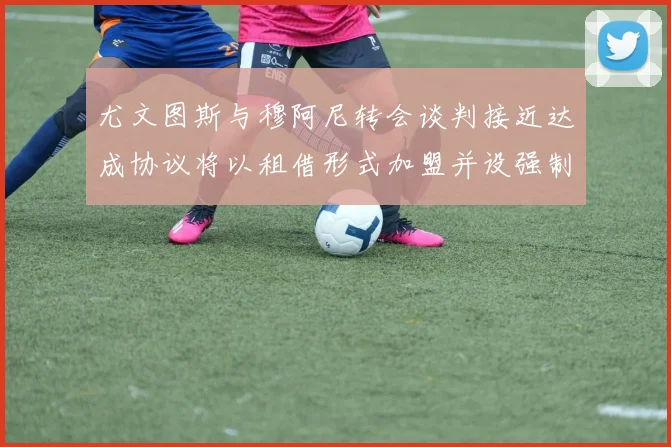 尤文图斯与穆阿尼转会谈判接近达成协议将以租借形式加盟并设强制买断条款