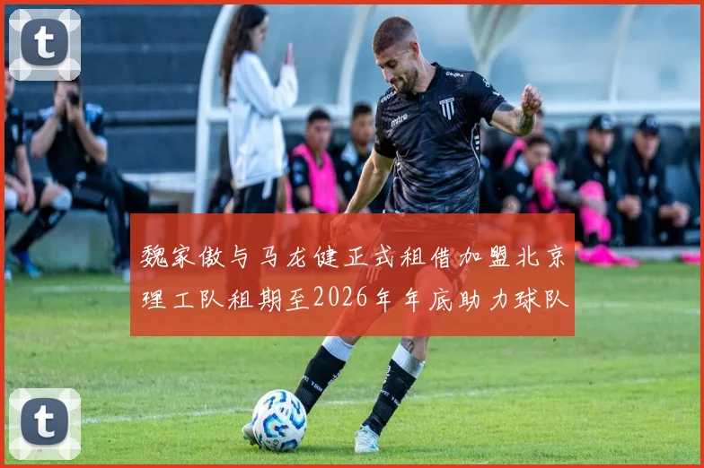 魏家傲与马龙健正式租借加盟北京理工队租期至2026年年底助力球队发展