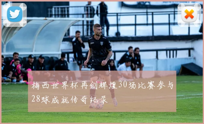 梅西世界杯再创辉煌30场比赛参与28球成就传奇纪录