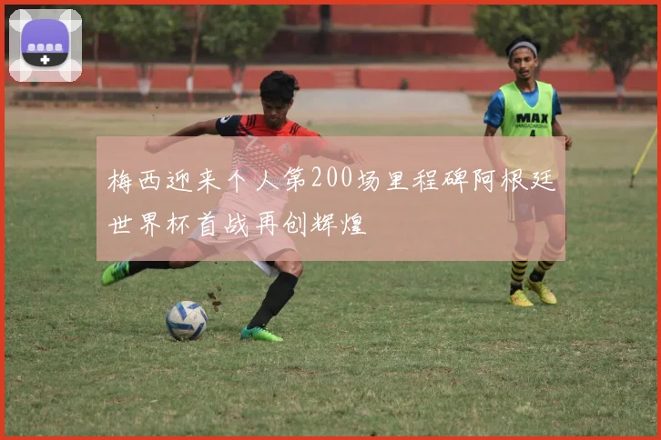 梅西迎来个人第200场里程碑阿根廷世界杯首战再创辉煌