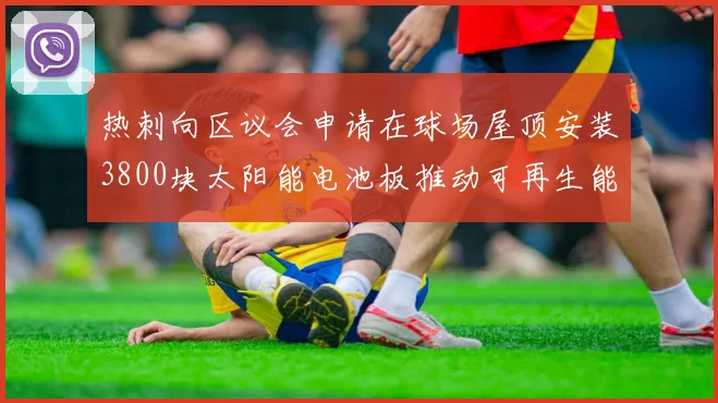 热刺向区议会申请在球场屋顶安装3800块太阳能电池板推动可再生能源发展