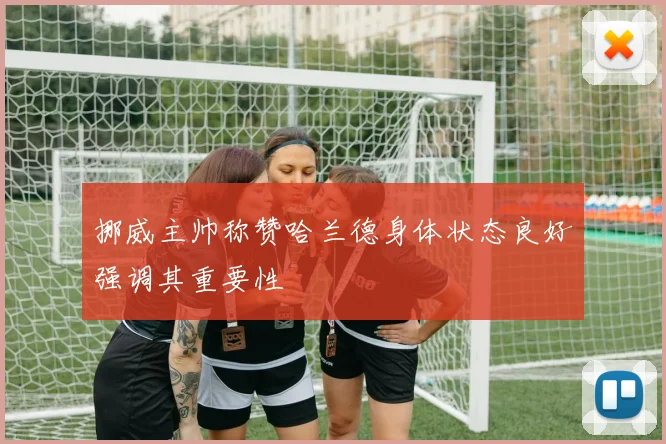 挪威主帅称赞哈兰德身体状态良好强调其重要性