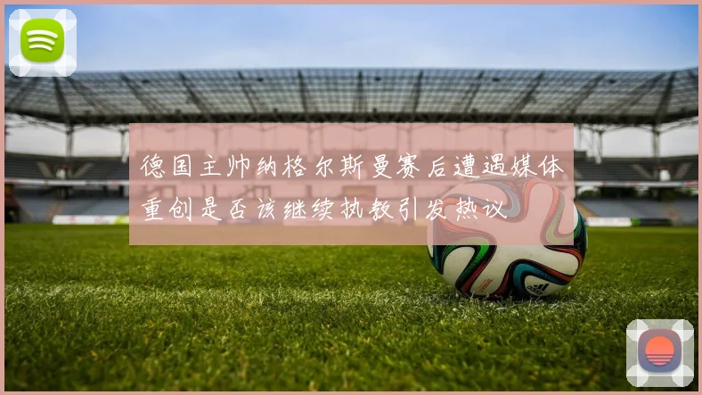 德国主帅纳格尔斯曼赛后遭遇媒体重创是否该继续执教引发热议