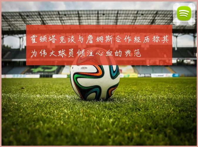霍顿塔克谈与詹姆斯合作经历称其为伟大球员倾注心血的典范