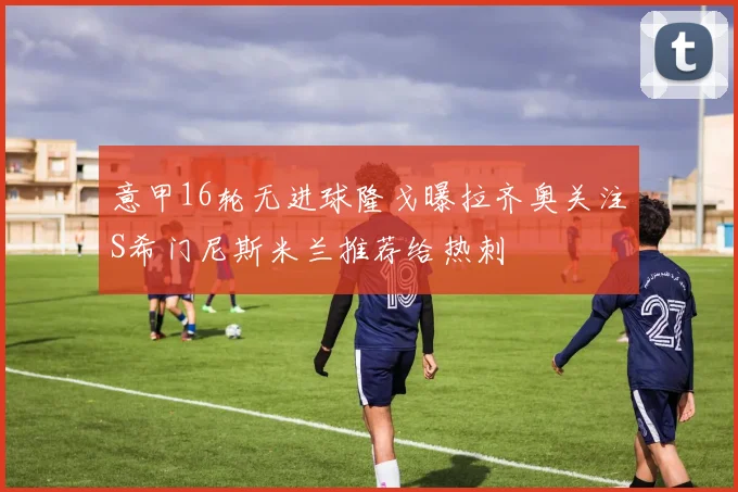 意甲16轮无进球隆戈曝拉齐奥关注S希门尼斯米兰推荐给热刺