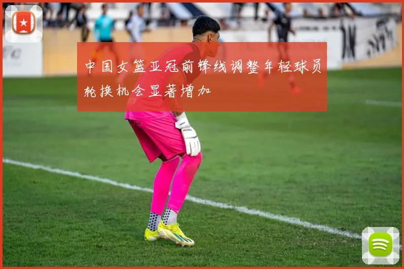 中国女篮亚冠前锋线调整年轻球员轮换机会显著增加
