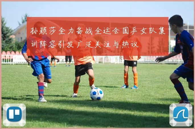 孙颖莎全力备战全运会国乒女队集训阵容引发广泛关注与热议